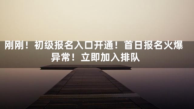 刚刚！初级报名入口开通！首日报名火爆异常！立即加入排队