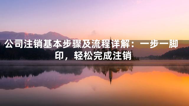 公司注销基本步骤及流程详解：一步一脚印，轻松完成注销