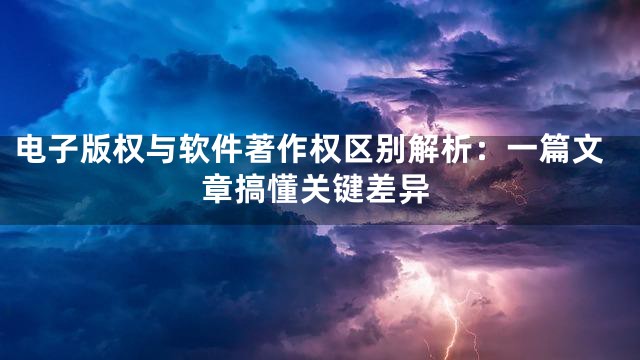 电子版权与软件著作权区别解析：一篇文章搞懂关键差异