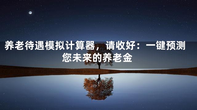 养老待遇模拟计算器，请收好：一键预测您未来的养老金