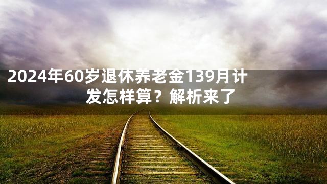2024年60岁退休养老金139月计发怎样算？解析来了