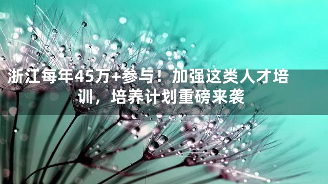 浙江每年45万+参与！加强这类人才培训，培养计划重磅来袭