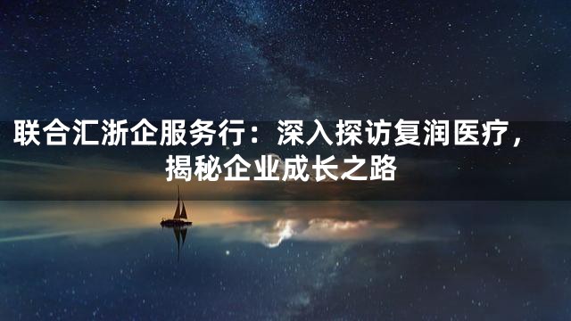 联合汇浙企服务行：深入探访复润医疗，揭秘企业成长之路