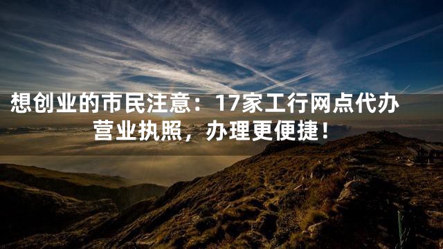 想创业的市民注意：17家工行网点代办营业执照，办理更便捷！