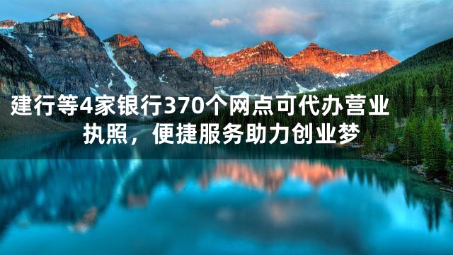 建行等4家银行370个网点可代办营业执照，便捷服务助力创业梦