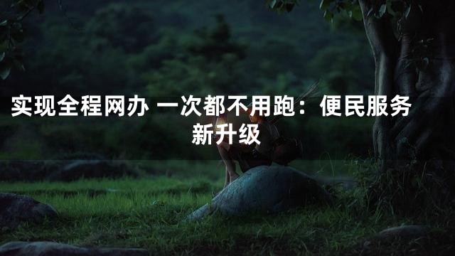 实现全程网办 一次都不用跑：便民服务新升级