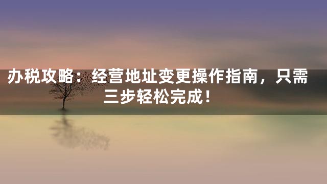 办税攻略：经营地址变更操作指南，只需三步轻松完成！