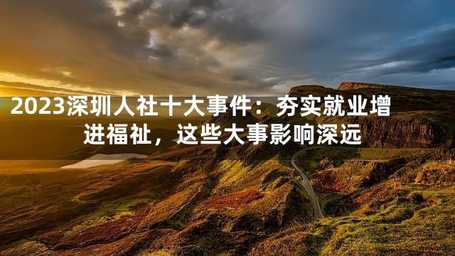 2023深圳人社十大事件：夯实就业增进福祉，这些大事影响深远