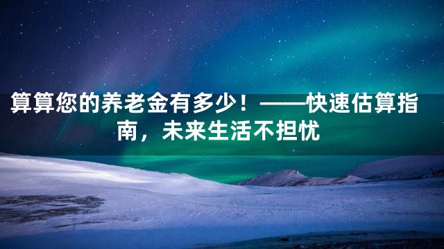 算算您的养老金有多少！——快速估算指南，未来生活不担忧