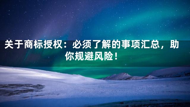 关于商标授权：必须了解的事项汇总，助你规避风险！