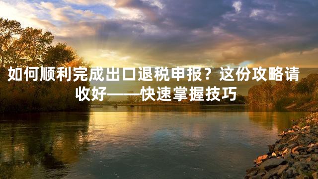 如何顺利完成出口退税申报？这份攻略请收好——快速掌握技巧