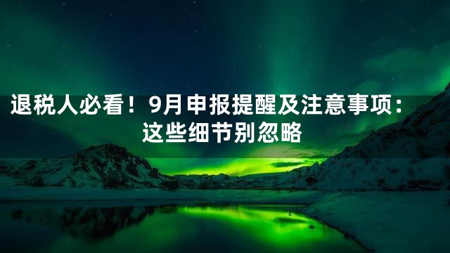 退税人必看！9月申报提醒及注意事项：这些细节别忽略