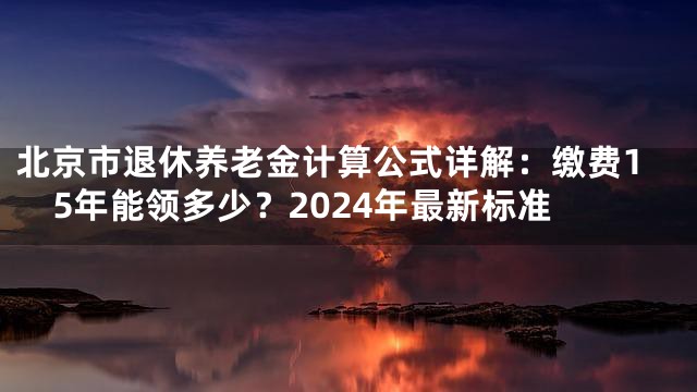 北京市退休养老金计算公式详解：缴费15年能领多少？2024年最新标准