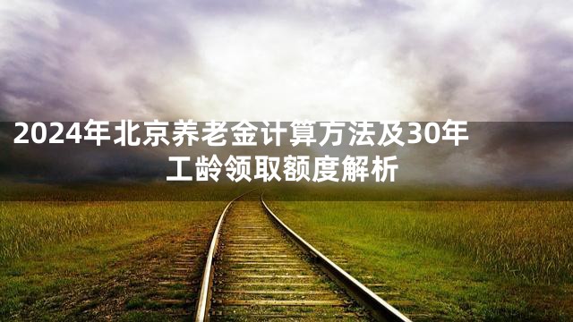 2024年北京养老金计算方法及30年工龄领取额度解析