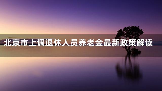 北京市上调退休人员养老金最新政策解读