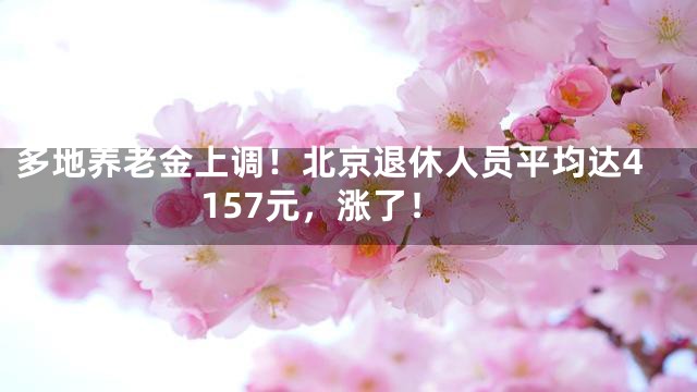 多地养老金上调！北京退休人员平均达4157元，涨了！