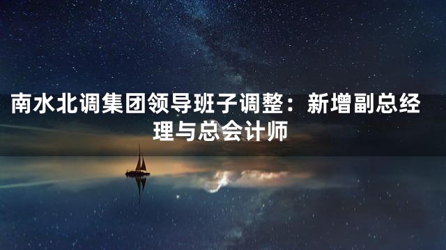 南水北调集团领导班子调整：新增副总经理与总会计师