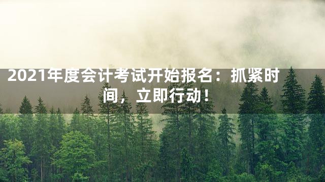 2021年度会计考试开始报名：抓紧时间，立即行动！