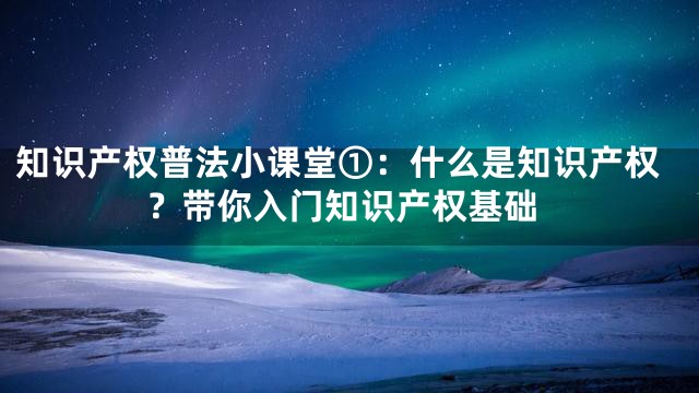 知识产权普法小课堂①：什么是知识产权？带你入门知识产权基础