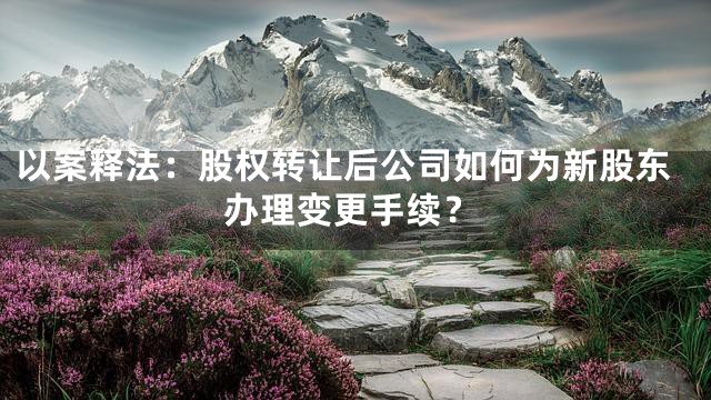 以案释法：股权转让后公司如何为新股东办理变更手续？