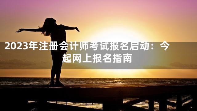 2023年注册会计师考试报名启动：今起网上报名指南
