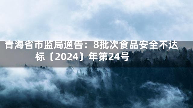 青海省市监局通告：8批次食品安全不达标〔2024〕年第24号