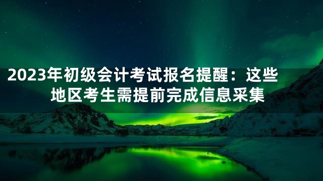 2023年初级会计考试报名提醒：这些地区考生需提前完成信息采集
