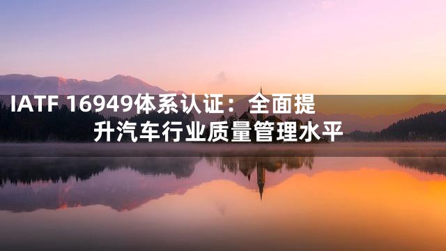 IATF 16949体系认证：全面提升汽车行业质量管理水平