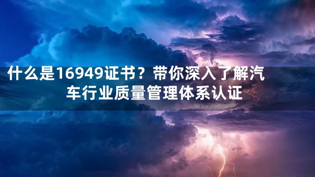 什么是16949证书？带你深入了解汽车行业质量管理体系认证