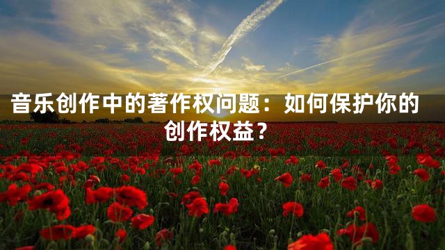音乐创作中的著作权问题：如何保护你的创作权益？