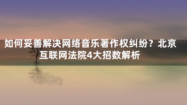 如何妥善解决网络音乐著作权纠纷？北京互联网法院4大招数解析