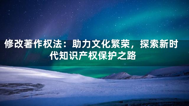 修改著作权法：助力文化繁荣，探索新时代知识产权保护之路