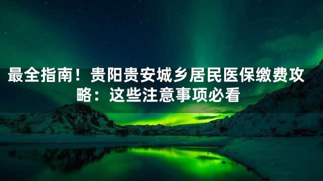 最全指南！贵阳贵安城乡居民医保缴费攻略：这些注意事项必看