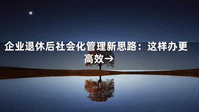 企业退休后社会化管理新思路：这样办更高效→