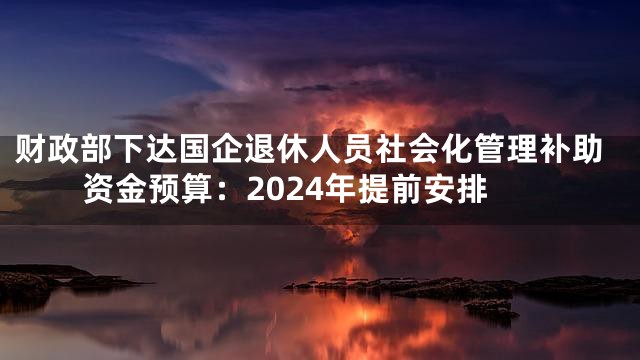 财政部下达国企退休人员社会化管理补助资金预算：2024年提前安排