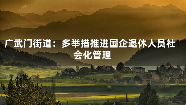 广武门街道：多举措推进国企退休人员社会化管理