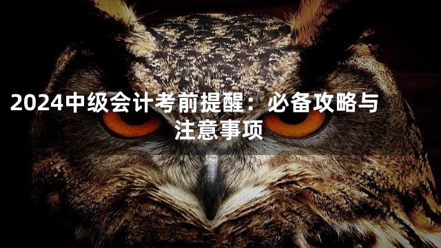 2024中级会计考前提醒：必备攻略与注意事项