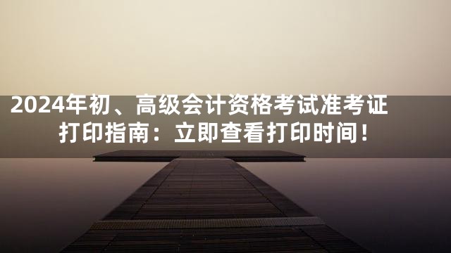 2024年初、高级会计资格考试准考证打印指南：立即查看打印时间！