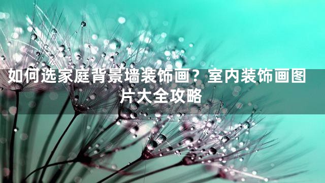 如何选家庭背景墙装饰画？室内装饰画图片大全攻略