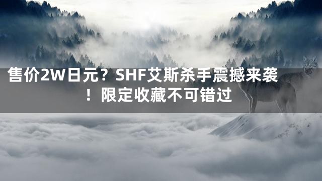 售价2W日元？SHF艾斯杀手震撼来袭！限定收藏不可错过