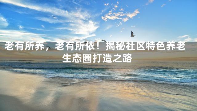老有所养，老有所依！揭秘社区特色养老生态圈打造之路