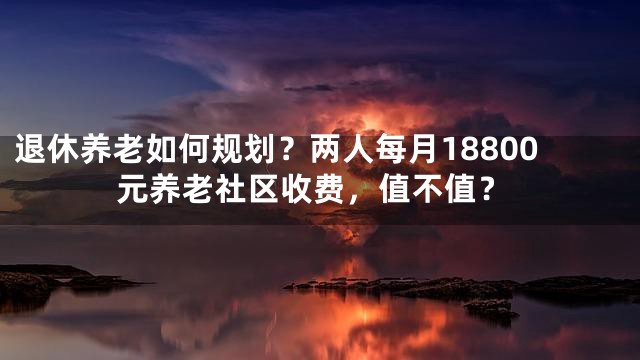 退休养老如何规划？两人每月18800元养老社区收费，值不值？