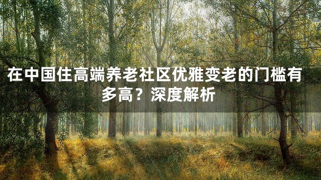 在中国住高端养老社区优雅变老的门槛有多高？深度解析