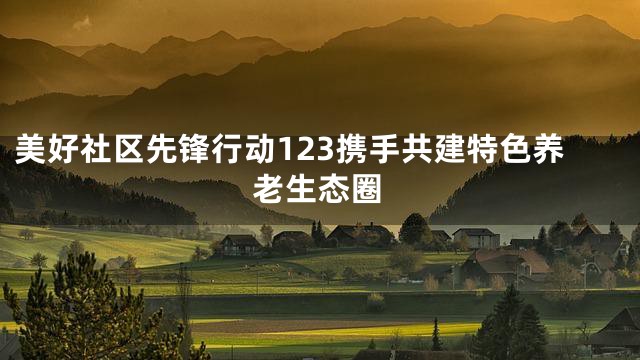 美好社区先锋行动123携手共建特色养老生态圈