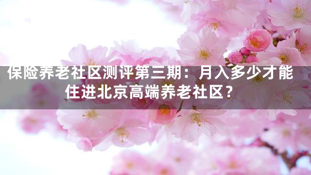 保险养老社区测评第三期：月入多少才能住进北京高端养老社区？
