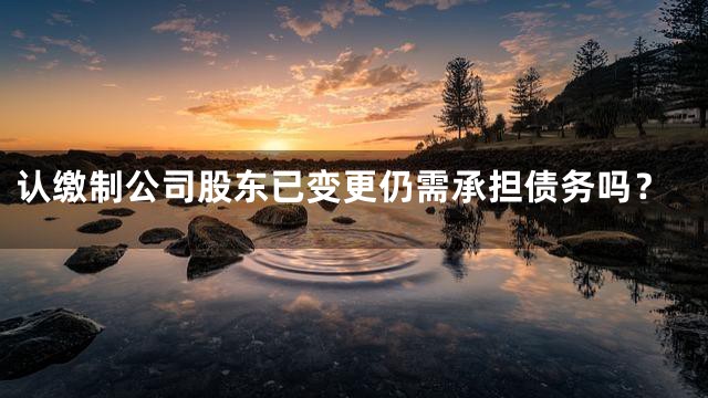 认缴制公司股东已变更仍需承担债务吗？