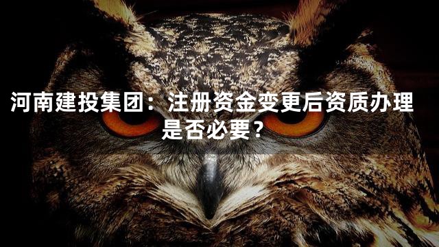 河南建投集团：注册资金变更后资质办理是否必要？