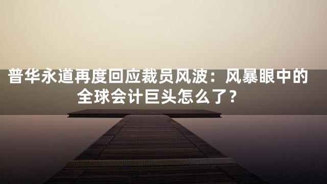 普华永道再度回应裁员风波：风暴眼中的全球会计巨头怎么了？
