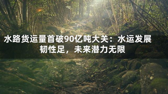 水路货运量首破90亿吨大关：水运发展韧性足，未来潜力无限