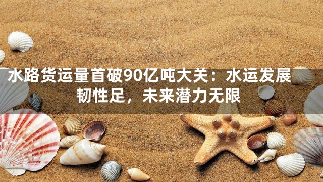 水路货运量首破90亿吨大关：水运发展韧性足，未来潜力无限
